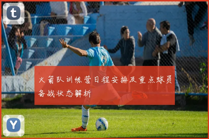 火箭队训练营日程安排及重点球员备战状态解析