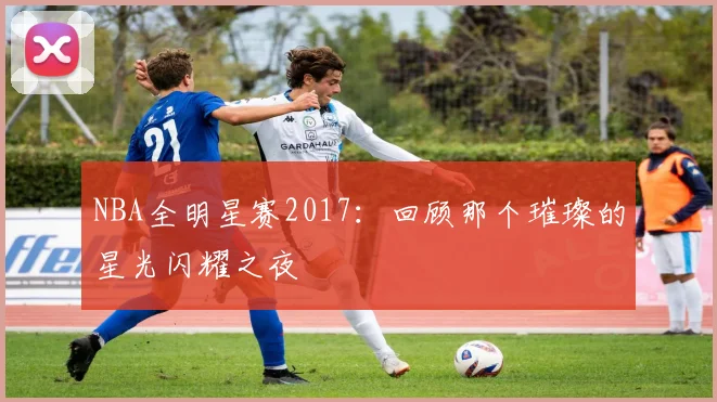 NBA全明星赛2017:回顾那个璀璨的星光闪耀之夜