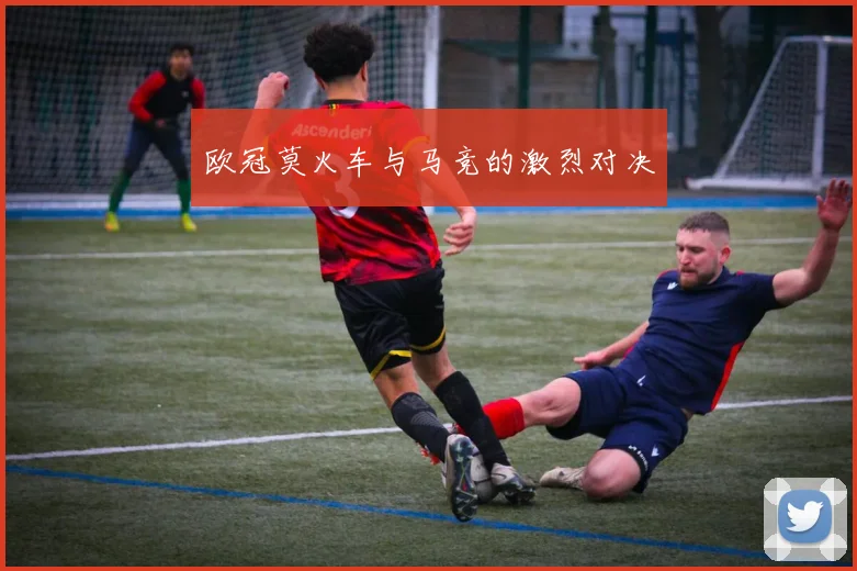 欧冠莫火车与马竞的激烈对决