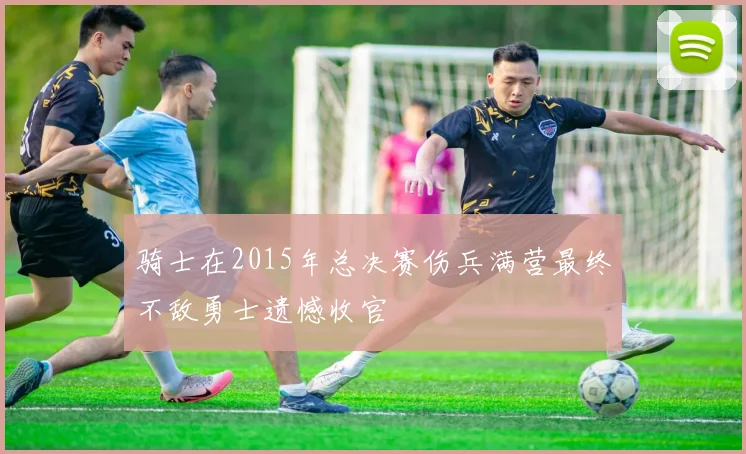 骑士在2015年总决赛伤兵满营最终不敌勇士遗憾收官